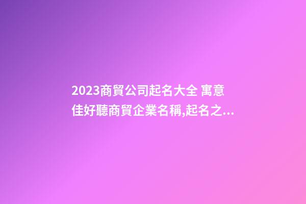 2023商貿公司起名大全 寓意佳好聽商貿企業名稱,起名之家-第1張-公司起名-玄機派